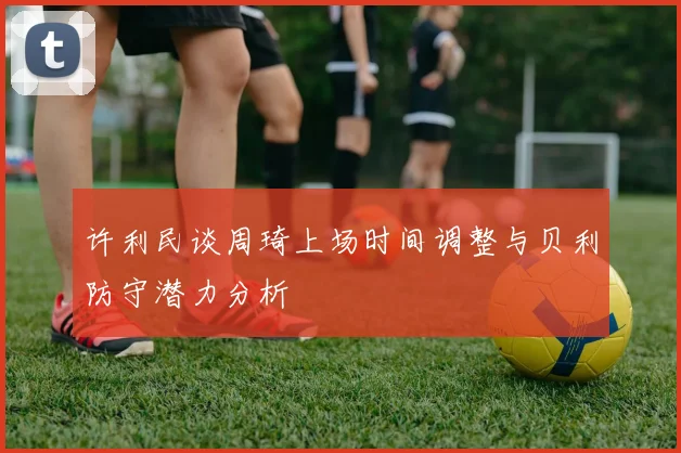 许利民谈周琦上场时间调整与贝利防守潜力分析