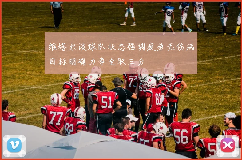 维塔尔谈球队状态强调疲劳无伤病目标明确力争全取三分