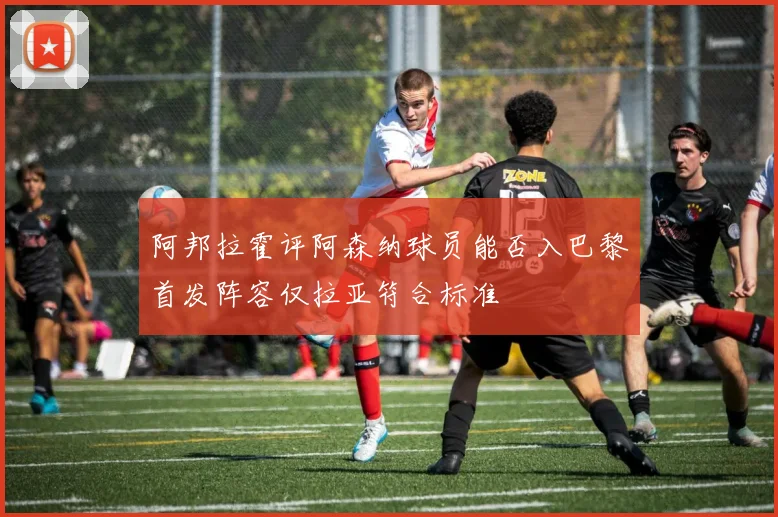 阿邦拉霍评阿森纳球员能否入巴黎首发阵容仅拉亚符合标准