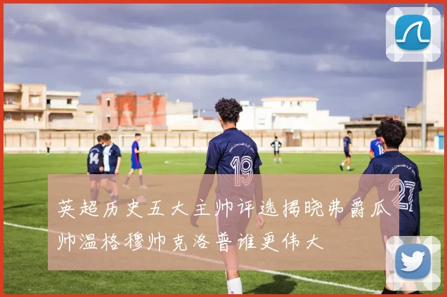 英超历史五大主帅评选揭晓弗爵瓜帅温格穆帅克洛普谁更伟大