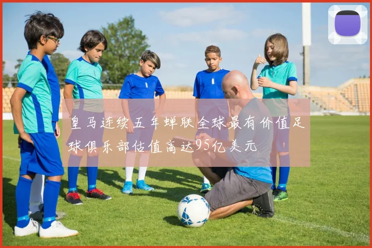 皇马连续五年蝉联全球最有价值足球俱乐部估值高达95亿美元