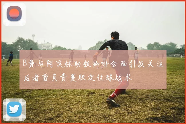 B费与阿莫林助教咖啡会面引发关注后者曾负责曼联定位球战术