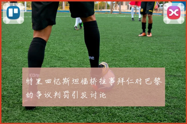 特里回忆斯坦福桥往事拜仁对巴黎的争议判罚引发讨论