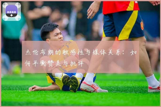 杰伦布朗的敏感性与媒体关系：如何平衡赞美与批评