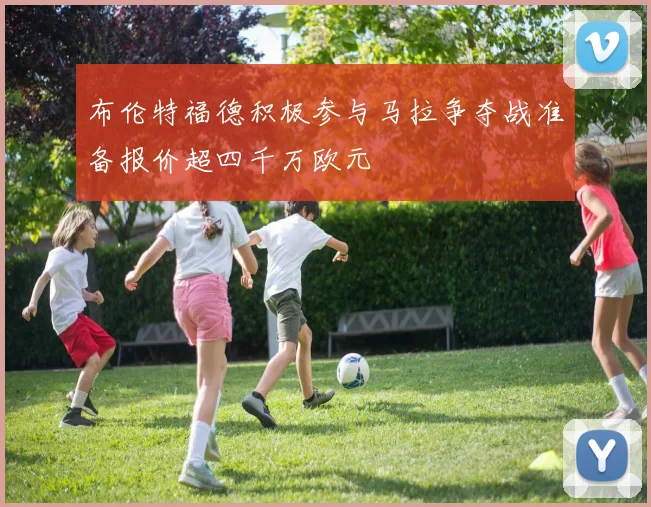 布伦特福德积极参与马拉争夺战准备报价超四千万欧元