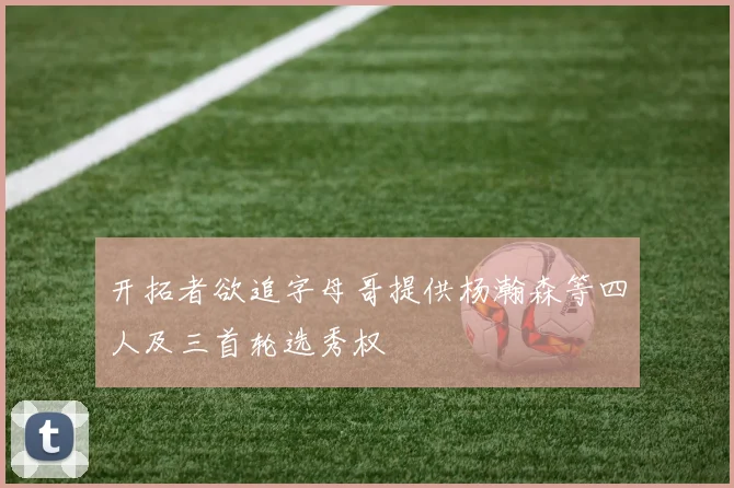 开拓者欲追字母哥提供杨瀚森等四人及三首轮选秀权