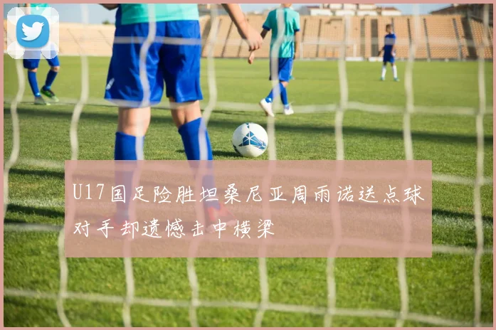 U17国足险胜坦桑尼亚周雨诺送点球对手却遗憾击中横梁