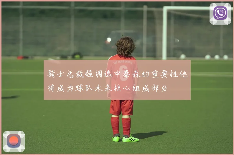 骑士总裁强调选中泰森的重要性他将成为球队未来核心组成部分