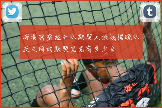 海港富盛经开队默契大挑战揭晓队友之间的默契究竟有多少分