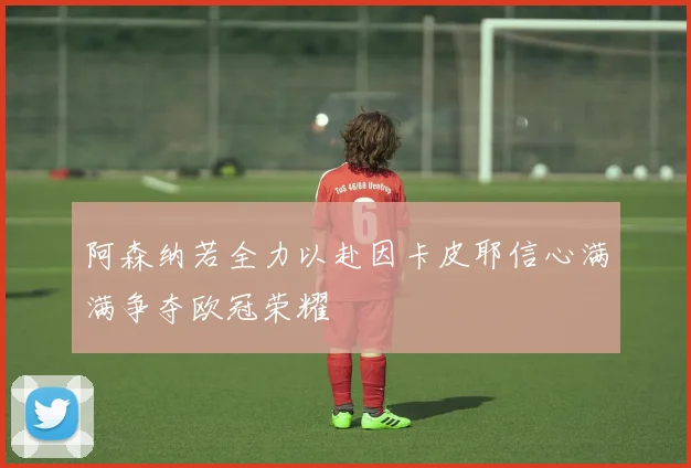 阿森纳若全力以赴因卡皮耶信心满满争夺欧冠荣耀