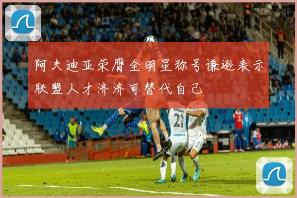 阿夫迪亚荣膺全明星称号谦逊表示联盟人才济济可替代自己