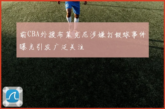 前CBA外援布莱克尼涉嫌打假球事件曝光引发广泛关注