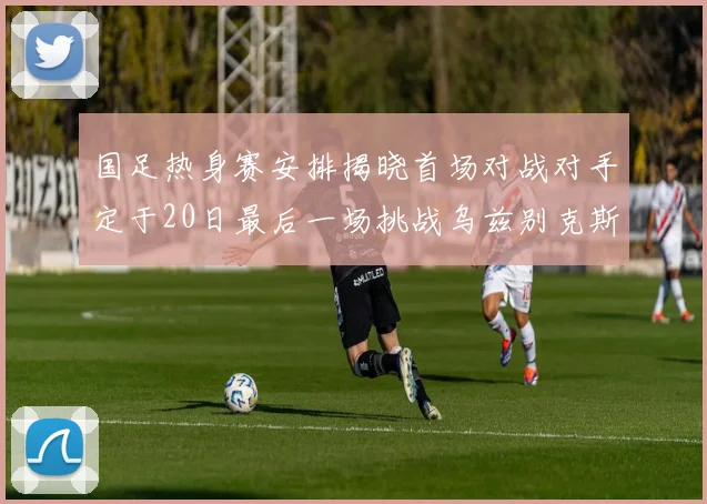 国足热身赛安排揭晓首场对战对手定于20日最后一场挑战乌兹别克斯坦