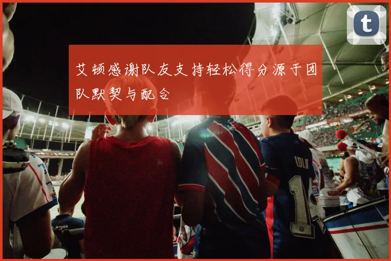 艾顿感谢队友支持轻松得分源于团队默契与配合