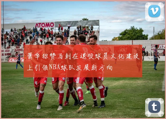 萧华称赞马刺在退役球员文化建设上引领NBA球队发展新方向