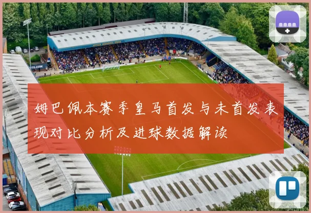 姆巴佩本赛季皇马首发与未首发表现对比分析及进球数据解读