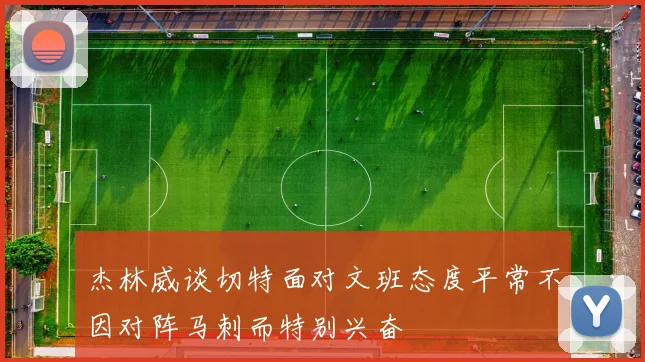杰林威谈切特面对文班态度平常不因对阵马刺而特别兴奋